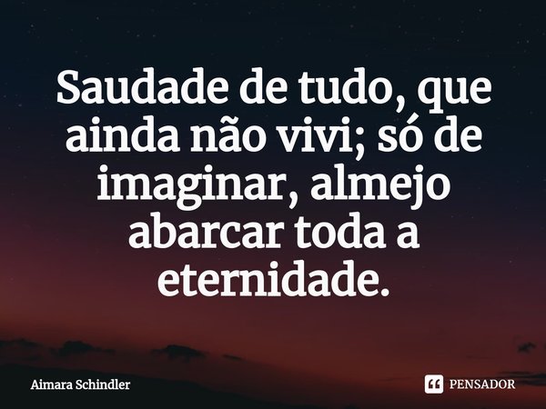 Saudade de tudo, que ainda não vivi; só de imaginar, almejo abarcar toda a eternidade.... Frase de Aimara Schindler.