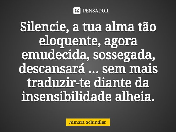 Silencie, a tua alma tão eloquente, agora emudecida⁠, sossegada, descansará ... sem mais traduzir-te diante da insensibilidade alheia.... Frase de Aimara Schindler.