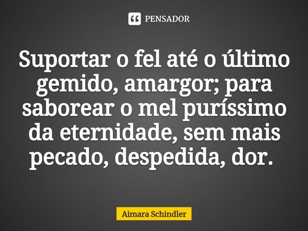 Suportar o fel até o último gemido, amargor; para saborear o mel puríssimo da eternidade, sem mais pecado, despedida, dor. ⁠... Frase de Aimara Schindler.