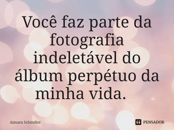 Você faz parte da fotografia indeletável do álbum perpétuo da minha vida. ⁠... Frase de Aimara Schindler.