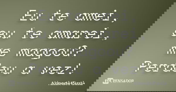 Eu te amei, eu te amarei, me magoou? Perdeu a vez!... Frase de AimedePaula.