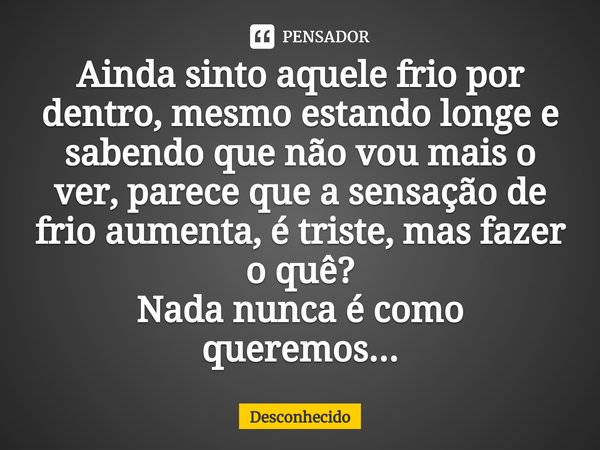 ⁠Ainda sinto aquele frio por dentro, mesmo estando longe e sabendo que não vou mais o ver, parece que a sensação de frio aumenta, é triste, mas fazer o quê?
Nad