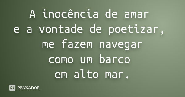 A inocência de amar e a vontade de poetizar, me fazem navegar como um barco em alto mar.