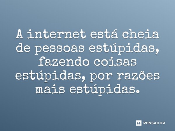 A internet está cheia de pessoas estúpidas, fazendo coisas estúpidas, por razões mais estúpidas.