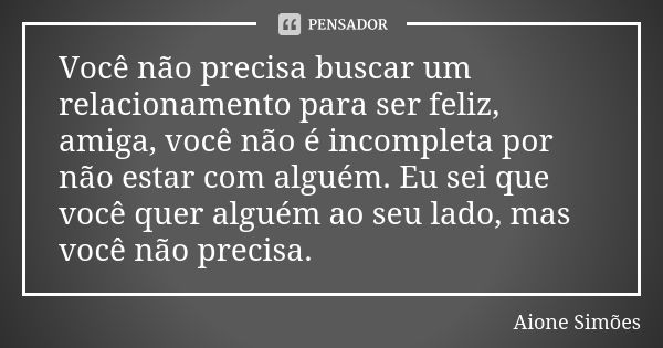 Você não precisa buscar um relacionamento para ser feliz, amiga, você não é incompleta por não estar com alguém. Eu sei que você quer alguém ao seu lado, mas vo... Frase de Aione Simões.