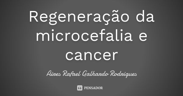 Regeneração da microcefalia e cancer... Frase de Aires Rafael Galhardo Rodrigues.