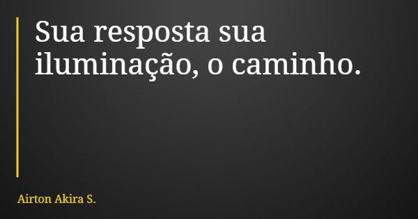 Sua resposta sua iluminação, o caminho.... Frase de Airton Akira S..