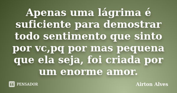 Apenas uma lágrima é suficiente para demostrar todo sentimento que sinto por vc,pq por mas pequena que ela seja, foi criada por um enorme amor.... Frase de Airton Alves.