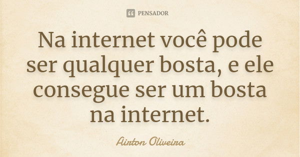 Na internet você pode ser qualquer bosta, e ele consegue ser um bosta na internet.... Frase de Airton Oliveira.