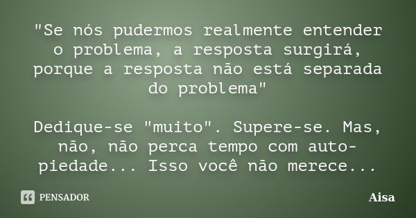 "Se nós pudermos realmente entender o problema, a resposta surgirá, porque a resposta não está separada do problema" Dedique-se "muito". Sup... Frase de Aisa.