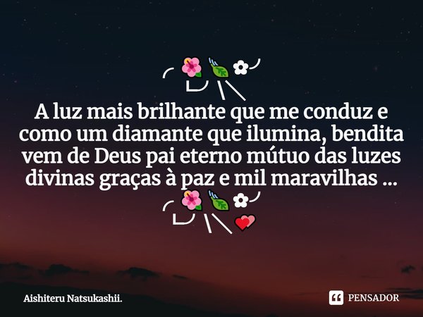 ⁠╭ 🌺🍃✿╯
┗╯\╲
A luz mais brilhante que me conduz e como um diamante que ilumina, bendita vem de Deus pai eterno mútuo das luzes divinas graças à paz e mil maravi... Frase de Aishiteru Natsukashii..