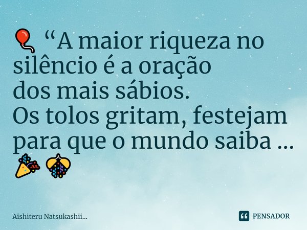 ⁠🎈 “A maior riqueza no silêncio é a oração
dos mais sábios.
Os tolos gritam, festejam
para que o mundo saiba ... 🎉🎊... Frase de Aishiteru Natsukashii....