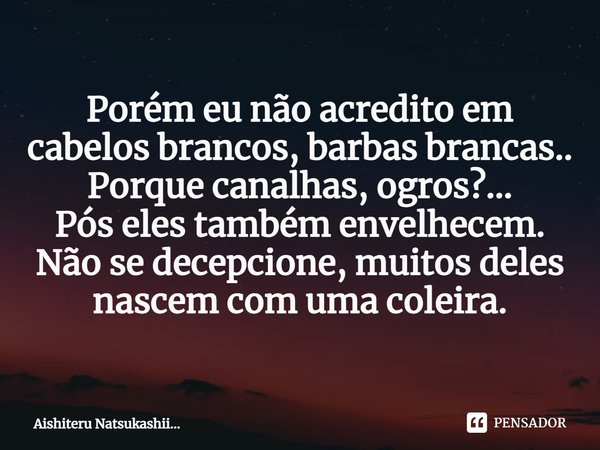 ⁠Porém eu não acredito em cabelos brancos, barbas brancas..
Porque canalhas, ogros?...
Pós eles também envelhecem.
Não se decepcione, muitos deles nascem com um... Frase de Aishiteru Natsukashii....