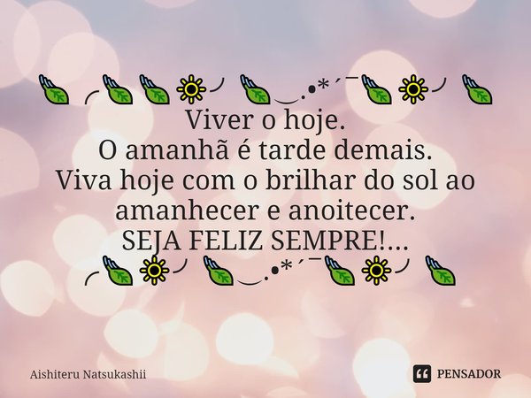 🍃╭🍃🍃🔆╯🍃‿.•*´¯🍃🔆╯🍃
Viver o hoje.
O amanhã é tarde demais. Viva hoje com o brilhar do sol ao amanhecer e anoitecer.
SEJA FELIZ SEMPRE!...
╭🍃🔆╯🍃‿.•*´¯🍃🔆╯🍃... Frase de Aishiteru Natsukashii.