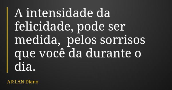 A intensidade da felicidade, pode ser medida, pelos sorrisos que você da durante o dia.... Frase de AISLAN Dlano.