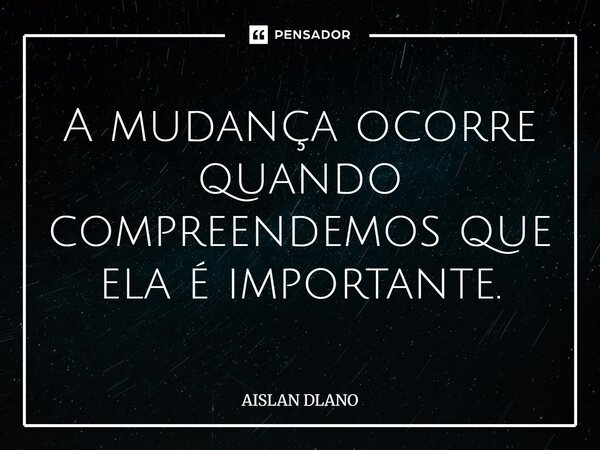 ⁠A mudança ocorre quando compreendemos que ela é importante.... Frase de AISLAN DLANO.