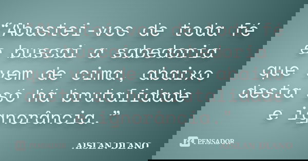 “Abastei-vos de toda fé e buscai a sabedoria que vem de cima, abaixo desta só há brutalidade e ignorância.”... Frase de Aislan Dlano.