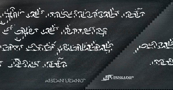 Agir de misericórdia não é algo de homens, perderam está qualidade, mas Deus não.... Frase de Aislan Dlano.