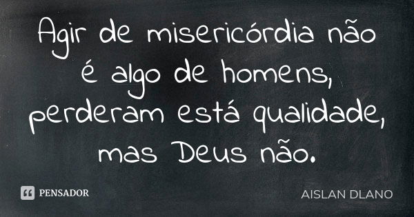 Agir de misericórdia não é algo de homens, perderam está qualidade, mas Deus não.... Frase de Aislan Dlano.