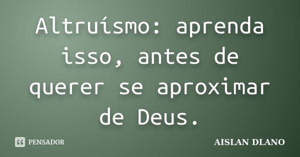 Altruísmo: aprenda isso, antes de querer se aproximar de Deus.... Frase de AISLAN DLANO.