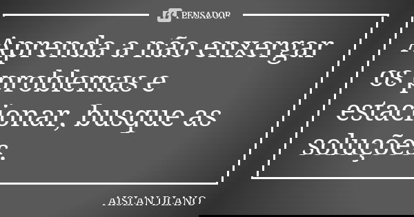 Aprenda a não enxergar os problemas e estacionar, busque as soluções.... Frase de AISLAN Dlano.