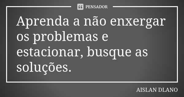 Aprenda a não enxergar os problemas e estacionar, busque as soluções.... Frase de AISLAN Dlano.