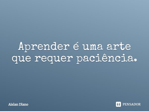 ⁠Aprender é uma arte que requer paciência.... Frase de AISLAN DLANO.