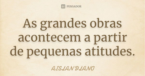 As grandes obras acontecem a partir de pequenas atitudes.... Frase de Aislan Dlano.