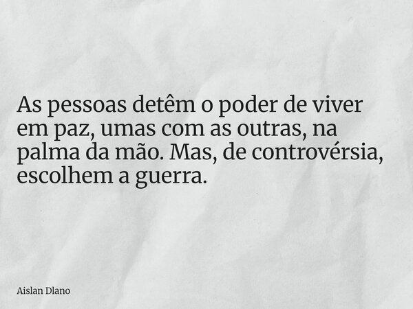 As pessoas detêm o poder de viver em paz, umas com as outras, na palma da mão. Mas, de controvérsia, escolhem a guerra.... Frase de Aislan Dlano.