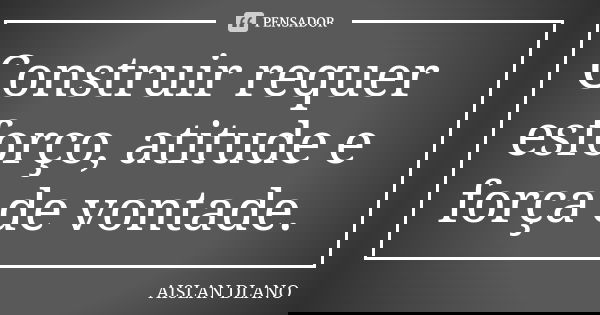 Construir requer esforço, atitude e força de vontade.... Frase de AISLAN Dlano.