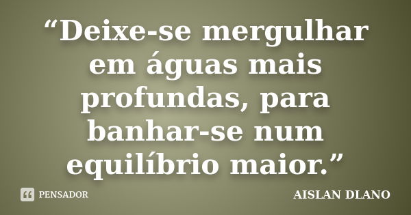 “Deixe-se mergulhar em águas mais profundas, para banhar-se num equilíbrio maior.”... Frase de AISLAN DLANO.