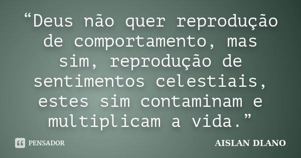 “Deus não quer reprodução de comportamento, mas sim, reprodução de sentimentos celestiais, estes sim contaminam e multiplicam a vida.”... Frase de AISLAN DLANO.