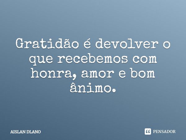 Gratidão é devolver o que recebemos com honra, amor e bom ânimo.... Frase de AISLAN DLANO.