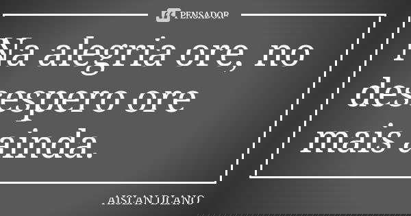 Na alegria ore, no desespero ore mais ainda.... Frase de Aislan Dlano.