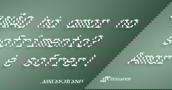 “NÃO há amor no sofrimento? Amar é sofrer!... Frase de AISLAN DLANO.