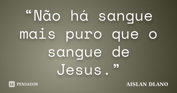 “Não há sangue mais puro que o sangue de Jesus.”... Frase de AISLAN DLANO.