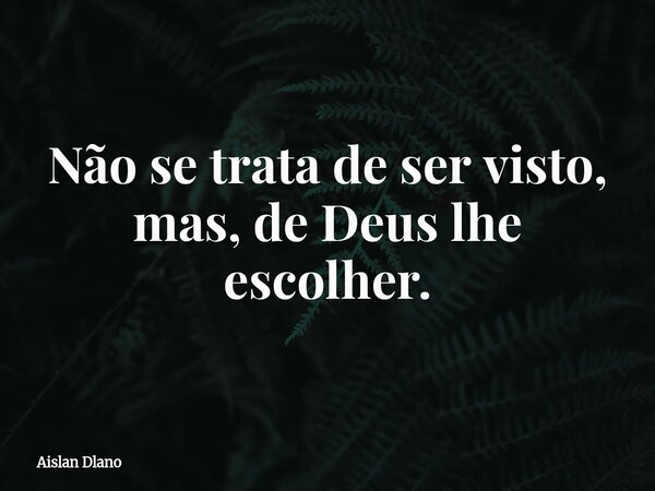 Não se trata de ser visto, mas, de Deus lhe escolher.... Frase de Aislan Dlano.