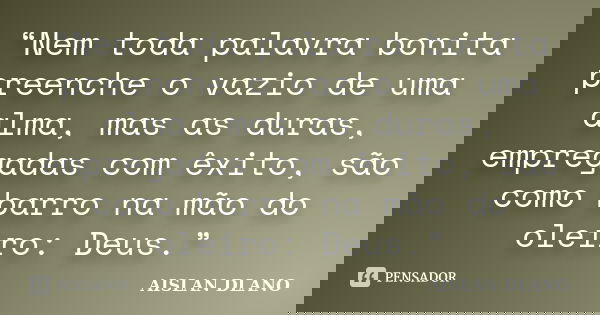 “Nem toda palavra bonita preenche o vazio de uma alma, mas as duras, empregadas com êxito, são como barro na mão do oleiro: Deus.”... Frase de AISLAN DLANO.