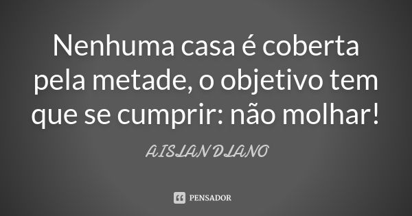 Nenhuma casa é coberta pela metade, o objetivo tem que se cumprir: não molhar!... Frase de Aislan Dlano.