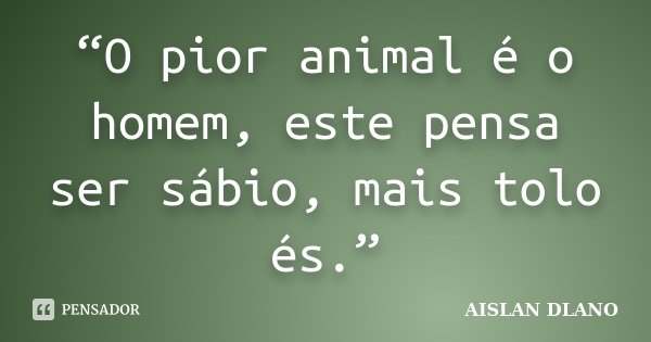 “O pior animal é o homem, este pensa ser sábio, mais tolo és.”... Frase de AISLAN DLANO.