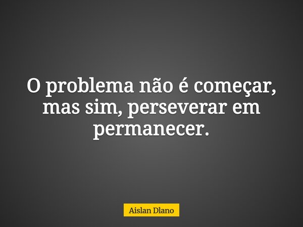 O problema não é começar, mas sim, perseverar em permanecer.... Frase de Aislan Dlano.