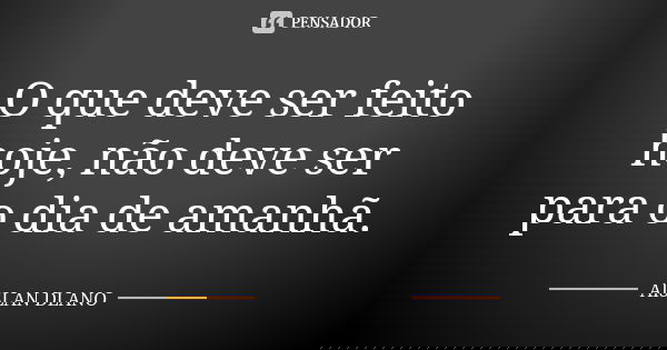 O que deve ser feito hoje, não deve ser para o dia de amanhã.... Frase de AISLAN Dlano.