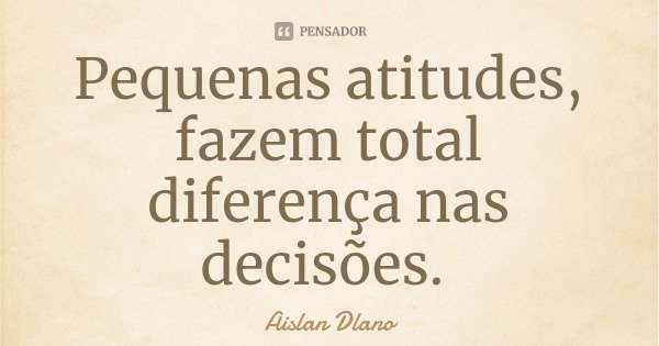 Pequenas atitudes, fazem total diferença nas decisões.... Frase de Aislan Dlano.