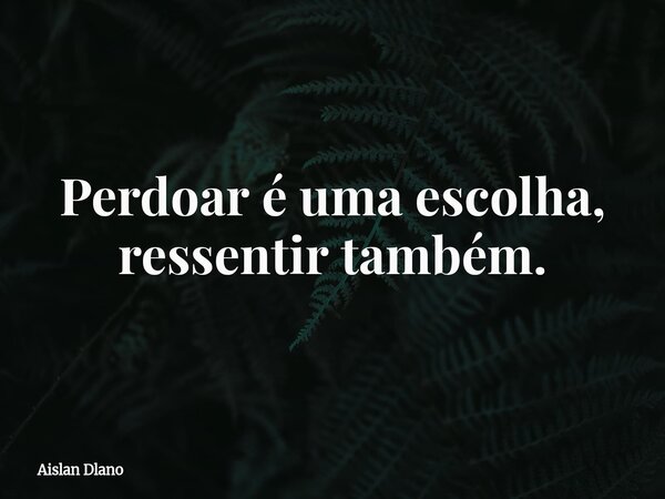 Perdoar é uma escolha, ressentir também.... Frase de Aislan Dlano.
