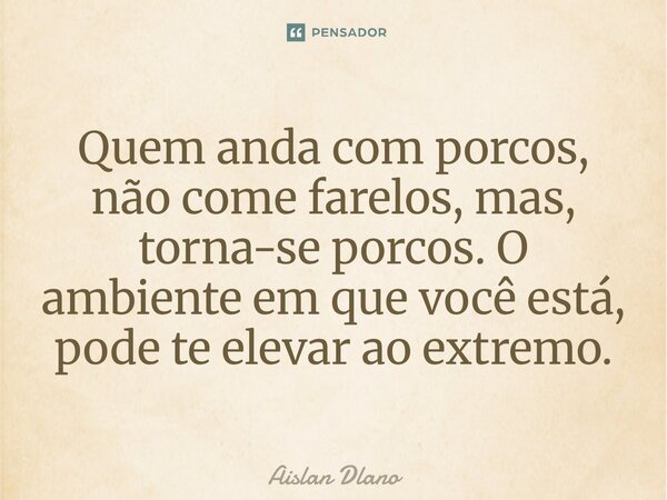 ⁠Quem anda com porcos, não come farelos, mas, torna-se porcos. O ambiente em que você está, pode te elevar ao extremo.... Frase de AISLAN DLANO.