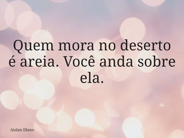 Quem mora no deserto é areia. Você anda sobre ela.... Frase de Aislan Dlano.
