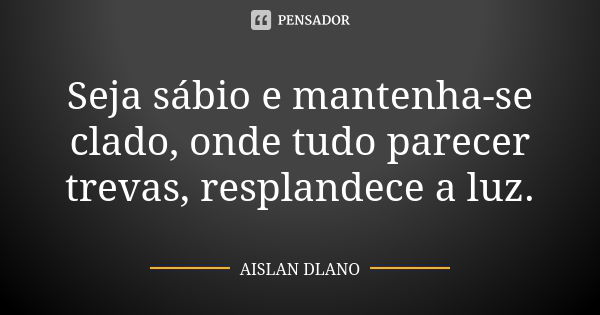 Seja sábio e mantenha-se clado, onde tudo parecer trevas, resplandece a luz.... Frase de AISLAN DLANO.