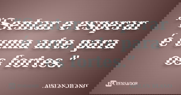 “Sentar e esperar é uma arte para os fortes.”... Frase de AISLAN DLANO.