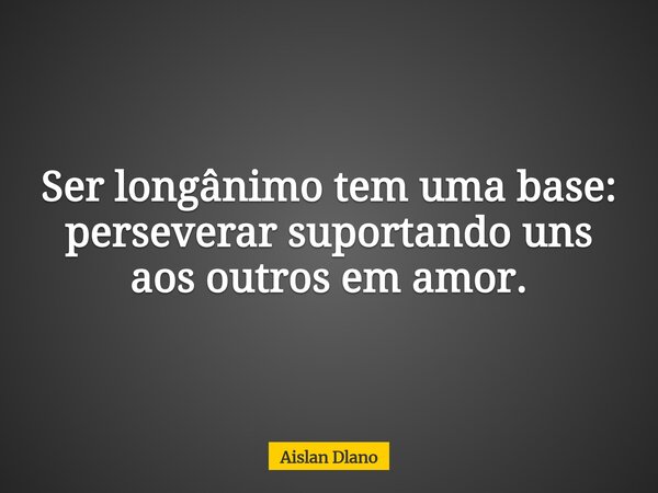 Ser longânimo tem uma base: perseverar suportando uns aos outros em amor.... Frase de Aislan Dlano.