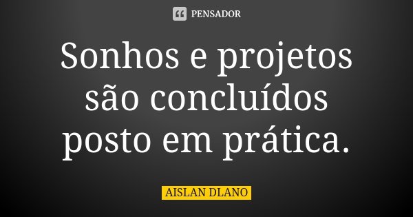 Sonhos e projetos são concluídos posto em prática.... Frase de AISLAN DLANO.